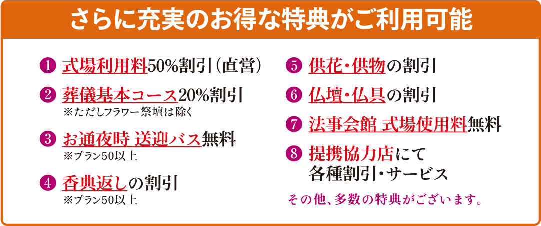 【さらに充実のお得な特典がご利用可能】＜特典1＞式場使用料50％割引（直営）＜特典2＞葬儀基本コース20％割引※ただし、フラワー祭壇を除く＜特典3＞お通夜時の送迎バス無料※プラン50以上＜特典4＞香典返しの割引※プラン50以上＜特典5＞供花・供物の割引＜特典6＞仏壇・仏具の割引＜特典7＞法事会館の式場使用料無料＜特典8＞提携協力店にて各種割引・サービス