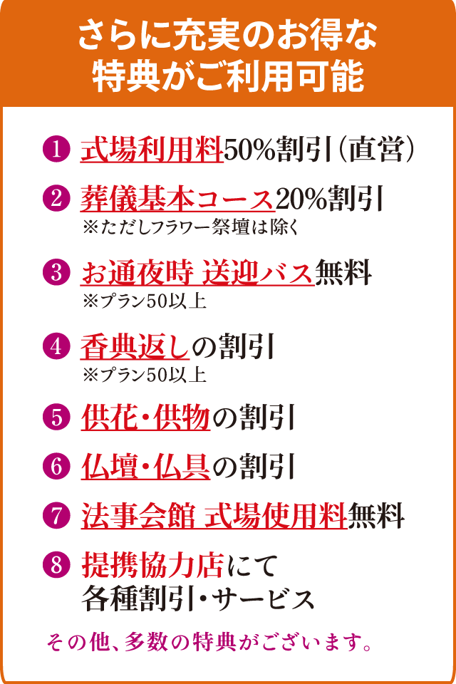 【さらに充実のお得な特典がご利用可能】＜特典1＞式場使用料50％割引（直営）＜特典2＞葬儀基本コース20％割引※ただし、フラワー祭壇を除く＜特典3＞お通夜時の送迎バス無料※プラン50以上＜特典4＞香典返しの割引※プラン50以上＜特典5＞供花・供物の割引＜特典6＞仏壇・仏具の割引＜特典7＞法事会館の式場使用料無料＜特典8＞提携協力店にて各種割引・サービス