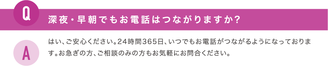 深夜・早朝でもお電話はつながりますか？はい、ご安心ください。24時間365日、いつでもお電話がつながるようになっております。お急ぎの方、ご相談のみの方もお気軽にお問合ください。