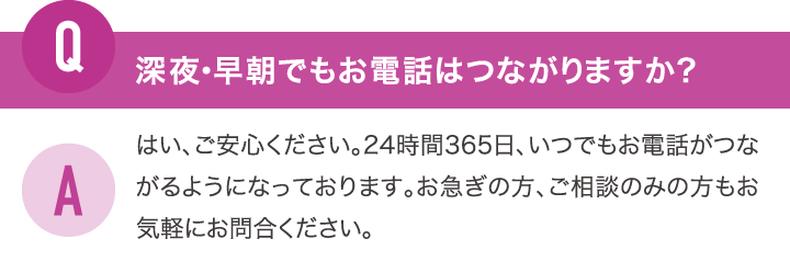 深夜・早朝でもお電話はつながりますか？はい、ご安心ください。24時間365日、いつでもお電話がつながるようになっております。お急ぎの方、ご相談のみの方もお気軽にお問合ください。