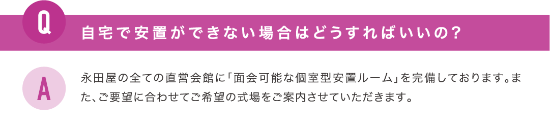 自宅で安置ができない場合はどうすればいいの？永田屋の全ての直営会館に「面会可能な個室型安置ルーム」を完備しております。また、ご要望に合わせてご希望の式場をご案内させていただきます。