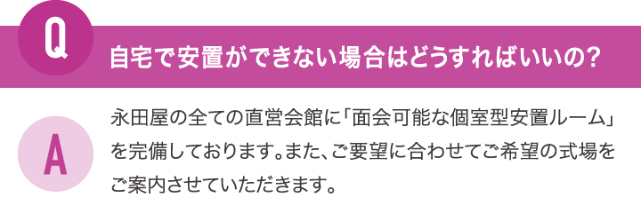 自宅で安置ができない場合はどうすればいいの？永田屋の全ての直営会館に「面会可能な個室型安置ルーム」を完備しております。また、ご要望に合わせてご希望の式場をご案内させていただきます。