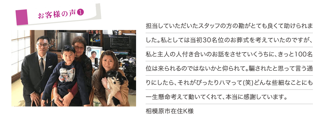 担当していただいたスタッフの方の勘がとても良くて助けられました。私としては当初３０名位のお葬式を考えていたのですが、私と主人の人付き合いのお話をさせていくうちに、きっと１００名位は来られるのではないかと仰られて。騙されたと思って言う通りにしたら、それがぴったりハマって（笑）どんな些細なことにも一生懸命考えて動いてくれて、本当に感謝しています。（相模原市在住K様）