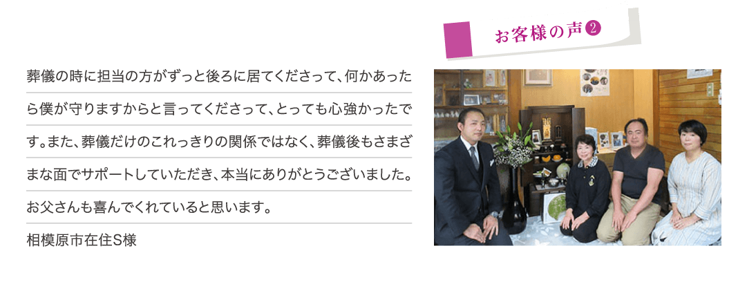 葬儀の時に担当の方がずっと後ろに居てくださって、何かあったら僕が守りますからと言ってくださって、とっても心強かったです。また、葬儀だけのこれっきりの関係ではなく、葬儀後もさまざまな面でサポートしていただき、本当にありがとうございました。お父さんも喜んでくれていると思います。（相模原市在住S様）