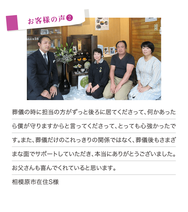 葬儀の時に担当の方がずっと後ろに居てくださって、何かあったら僕が守りますからと言ってくださって、とっても心強かったです。また、葬儀だけのこれっきりの関係ではなく、葬儀後もさまざまな面でサポートしていただき、本当にありがとうございました。お父さんも喜んでくれていると思います。（相模原市在住S様）