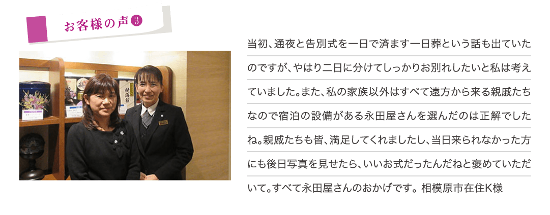 当初、通夜と告別式を1日で済ます1日葬という話も出ていたのですが、やはり2日に分けてしっかりお別れしたいと私は考えていました。また、私の家族以外はすべて遠方から来る親戚たちなので宿泊の設備がある永田屋さんを選んだのは正解でしたね。親戚たちも皆、満足してくれましたし、当日来られなかった方にも後日写真を見せたら、いいお式だったんだねと褒めていただいて。すべて永田屋さんのおかげです。（相模原市在住K様）