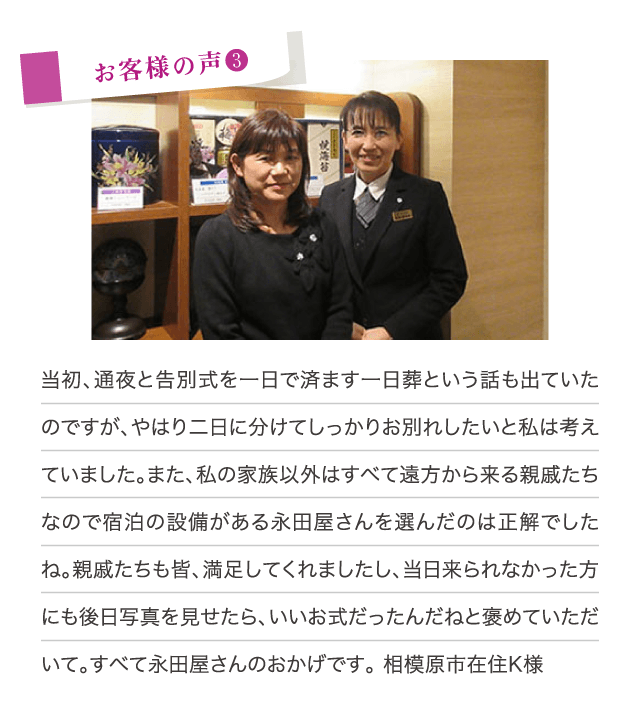 当初、通夜と告別式を1日で済ます1日葬という話も出ていたのですが、やはり2日に分けてしっかりお別れしたいと私は考えていました。また、私の家族以外はすべて遠方から来る親戚たちなので宿泊の設備がある永田屋さんを選んだのは正解でしたね。親戚たちも皆、満足してくれましたし、当日来られなかった方にも後日写真を見せたら、いいお式だったんだねと褒めていただいて。すべて永田屋さんのおかげです。（相模原市在住K様）